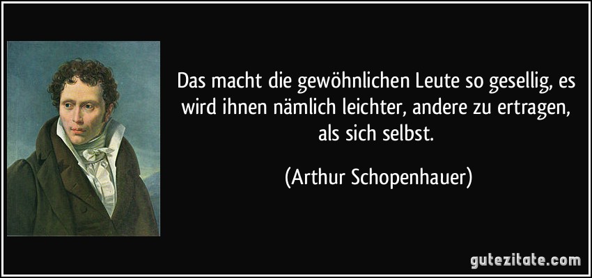 Das macht die gewöhnlichen Leute so gesellig, es wird ihnen nämlich leichter, andere zu ertragen, als sich selbst. (Arthur Schopenhauer)