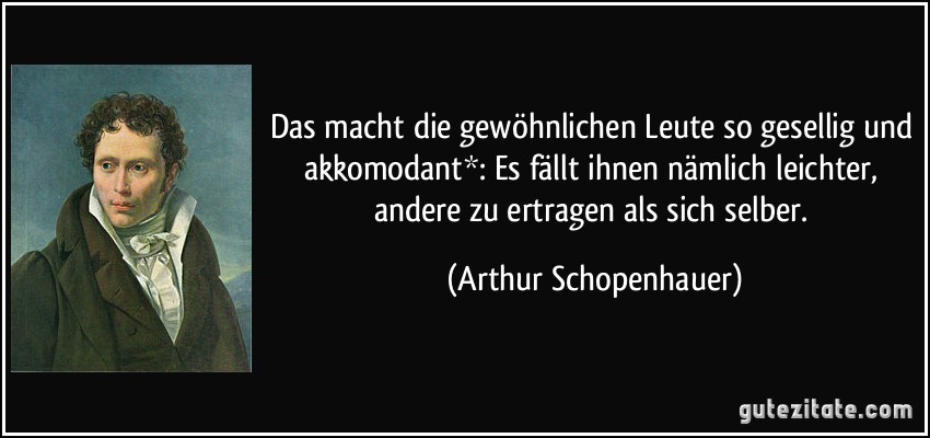 Das macht die gewöhnlichen Leute so gesellig und akkomodant*: Es fällt ihnen nämlich leichter, andere zu ertragen als sich selber. (Arthur Schopenhauer)