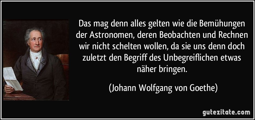 Das mag denn alles gelten wie die Bemühungen der Astronomen, deren Beobachten und Rechnen wir nicht schelten wollen, da sie uns denn doch zuletzt den Begriff des Unbegreiflichen etwas näher bringen. (Johann Wolfgang von Goethe)