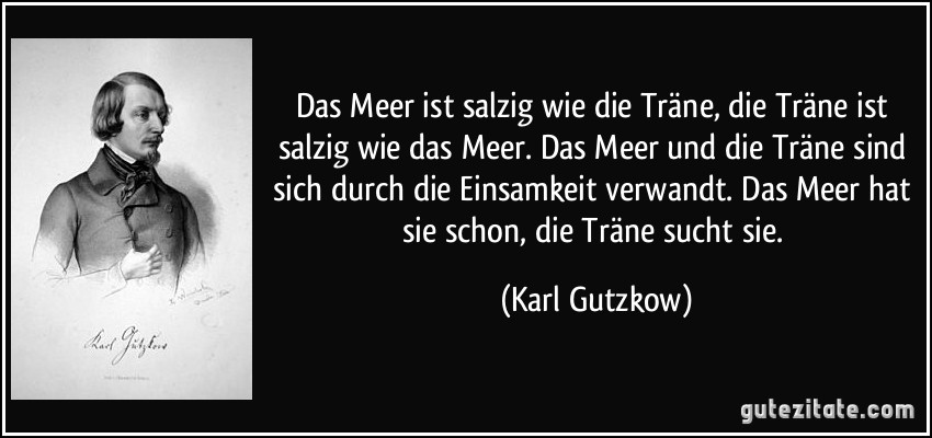 Das Meer ist salzig wie die Träne, die Träne ist salzig wie das Meer. Das Meer und die Träne sind sich durch die Einsamkeit verwandt. Das Meer hat sie schon, die Träne sucht sie. (Karl Gutzkow)