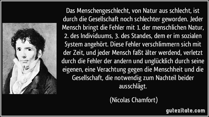 Das Menschengeschlecht, von Natur aus schlecht, ist durch die Gesellschaft noch schlechter geworden. Jeder Mensch bringt die Fehler mit 1. der menschlichen Natur, 2. des Individuums, 3. des Standes, dem er im sozialen System angehört. Diese Fehler verschlimmern sich mit der Zeit, und jeder Mensch faßt älter werdend, verletzt durch die Fehler der andern und unglücklich durch seine eigenen, eine Verachtung gegen die Menschheit und die Gesellschaft, die notwendig zum Nachteil beider ausschlägt. (Nicolas Chamfort)