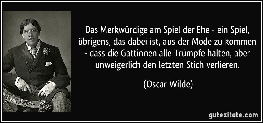 Das Merkwürdige am Spiel der Ehe - ein Spiel, übrigens, das dabei ist, aus der Mode zu kommen - dass die Gattinnen alle Trümpfe halten, aber unweigerlich den letzten Stich verlieren. (Oscar Wilde)