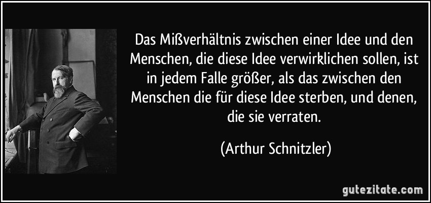 Das Mißverhältnis zwischen einer Idee und den Menschen, die diese Idee verwirklichen sollen, ist in jedem Falle größer, als das zwischen den Menschen die für diese Idee sterben, und denen, die sie verraten. (Arthur Schnitzler)