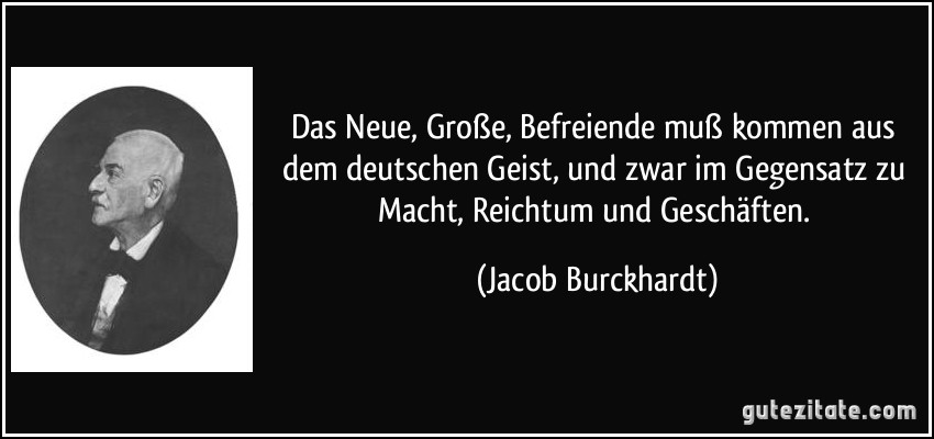 Das Neue, Große, Befreiende muß kommen aus dem deutschen Geist, und zwar im Gegensatz zu Macht, Reichtum und Geschäften. (Jacob Burckhardt)