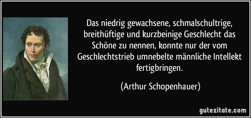 Das niedrig gewachsene, schmalschultrige, breithüftige und kurzbeinige Geschlecht das Schöne zu nennen, konnte nur der vom Geschlechtstrieb umnebelte männliche Intellekt fertigbringen. (Arthur Schopenhauer)