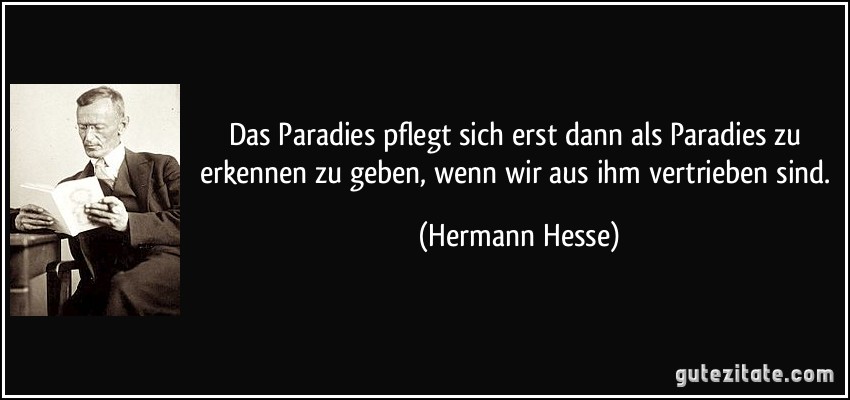 Das Paradies pflegt sich erst dann als Paradies zu erkennen zu geben, wenn wir aus ihm vertrieben sind. (Hermann Hesse)