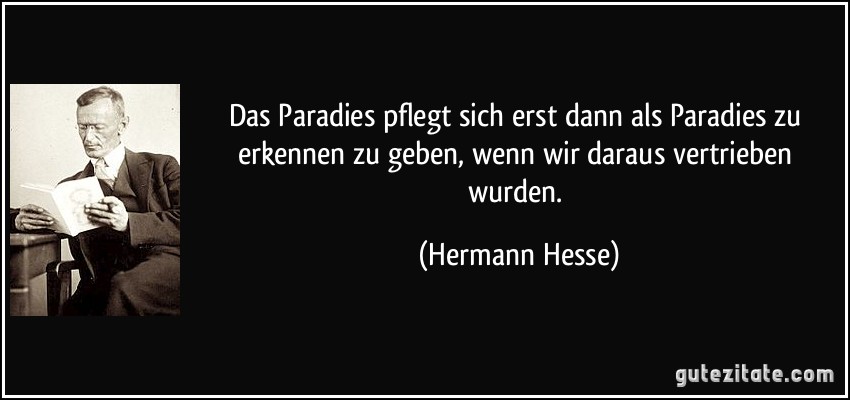 Das Paradies pflegt sich erst dann als Paradies zu erkennen zu geben, wenn wir daraus vertrieben wurden. (Hermann Hesse)