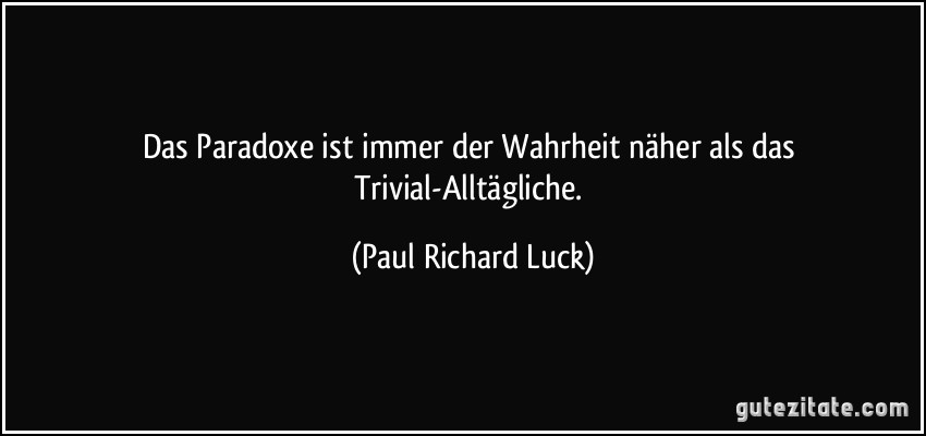 Das Paradoxe ist immer der Wahrheit näher als das Trivial-Alltägliche. (Paul Richard Luck)