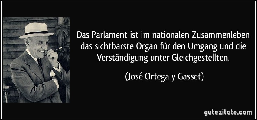 Das Parlament ist im nationalen Zusammenleben das sichtbarste Organ für den Umgang und die Verständigung unter Gleichgestellten. (José Ortega y Gasset)