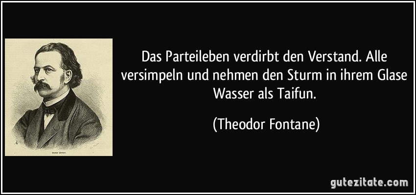 Das Parteileben verdirbt den Verstand. Alle versimpeln und nehmen den Sturm in ihrem Glase Wasser als Taifun. (Theodor Fontane)