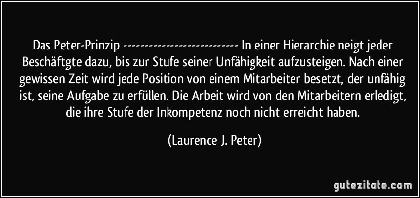 Das Peter-Prinzip --------------------------- In einer Hierarchie neigt jeder Beschäftgte dazu, bis zur Stufe seiner Unfähigkeit aufzusteigen. Nach einer gewissen Zeit wird jede Position von einem Mitarbeiter besetzt, der unfähig ist, seine Aufgabe zu erfüllen. Die Arbeit wird von den Mitarbeitern erledigt, die ihre Stufe der Inkompetenz noch nicht erreicht haben. (Laurence J. Peter)