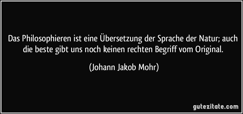 Das Philosophieren ist eine Übersetzung der Sprache der Natur; auch die beste gibt uns noch keinen rechten Begriff vom Original. (Johann Jakob Mohr)