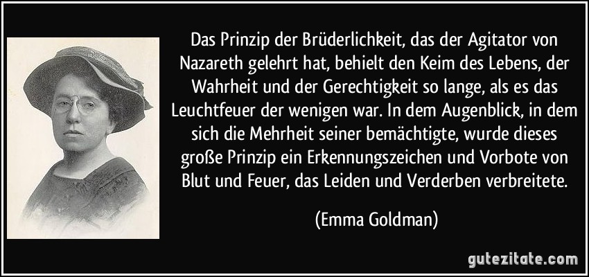 Das Prinzip der Brüderlichkeit, das der Agitator von Nazareth gelehrt hat, behielt den Keim des Lebens, der Wahrheit und der Gerechtigkeit so lange, als es das Leuchtfeuer der wenigen war. In dem Augenblick, in dem sich die Mehrheit seiner bemächtigte, wurde dieses große Prinzip ein Erkennungszeichen und Vorbote von Blut und Feuer, das Leiden und Verderben verbreitete. (Emma Goldman)