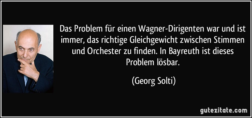 Das Problem für einen Wagner-Dirigenten war und ist immer, das richtige Gleichgewicht zwischen Stimmen und Orchester zu finden. In Bayreuth ist dieses Problem lösbar. (Georg Solti)