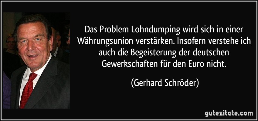 Das Problem Lohndumping wird sich in einer Währungsunion verstärken. Insofern verstehe ich auch die Begeisterung der deutschen Gewerkschaften für den Euro nicht. (Gerhard Schröder)