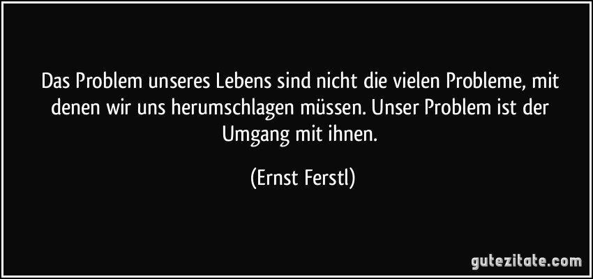 Das Problem unseres Lebens sind nicht die vielen Probleme, mit denen wir uns herumschlagen müssen. Unser Problem ist der Umgang mit ihnen. (Ernst Ferstl)