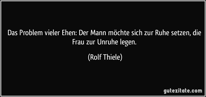 Das Problem vieler Ehen: Der Mann möchte sich zur Ruhe setzen, die Frau zur Unruhe legen. (Rolf Thiele)