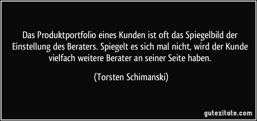 Das Produktportfolio eines Kunden ist oft das Spiegelbild der Einstellung des Beraters. Spiegelt es sich mal nicht, wird der Kunde vielfach weitere Berater an seiner Seite haben. (Torsten Schimanski)