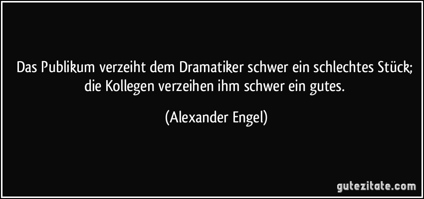 Das Publikum verzeiht dem Dramatiker schwer ein schlechtes Stück; die Kollegen verzeihen ihm schwer ein gutes. (Alexander Engel)