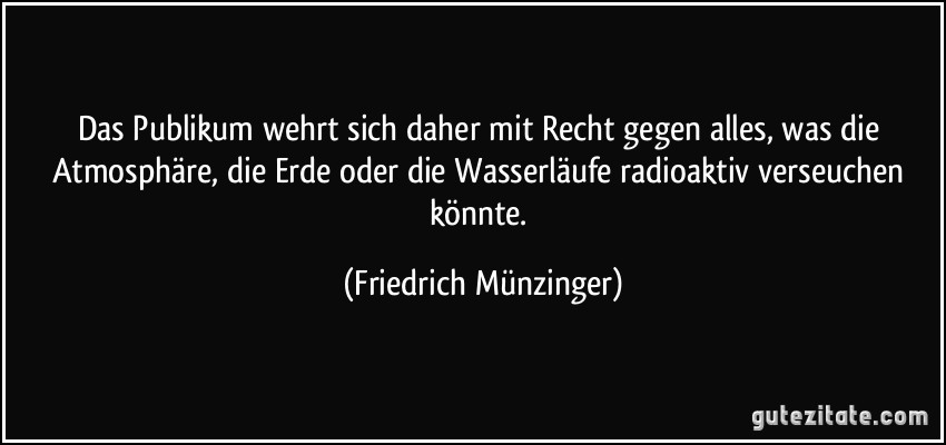 Das Publikum wehrt sich daher mit Recht gegen alles, was die Atmosphäre, die Erde oder die Wasserläufe radioaktiv verseuchen könnte. (Friedrich Münzinger)