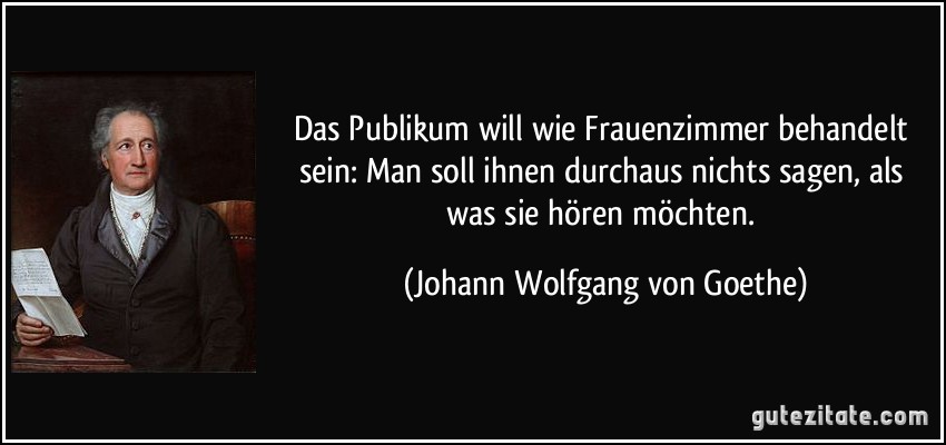 Das Publikum will wie Frauenzimmer behandelt sein: Man soll ihnen durchaus nichts sagen, als was sie hören möchten. (Johann Wolfgang von Goethe)