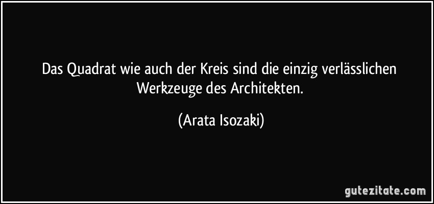 Das Quadrat wie auch der Kreis sind die einzig verlässlichen Werkzeuge des Architekten. (Arata Isozaki)