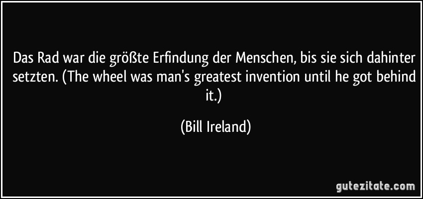 Das Rad war die größte Erfindung der Menschen, bis sie sich dahinter setzten. (The wheel was man's greatest invention until he got behind it.) (Bill Ireland)
