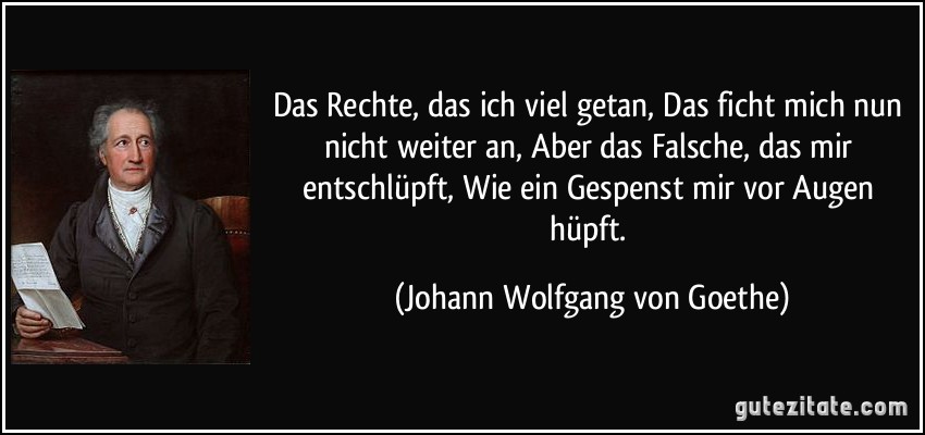 Das Rechte, das ich viel getan, Das ficht mich nun nicht weiter an, Aber das Falsche, das mir entschlüpft, Wie ein Gespenst mir vor Augen hüpft. (Johann Wolfgang von Goethe)