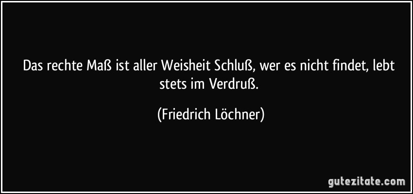 Das rechte Maß ist aller Weisheit Schluß, wer es nicht findet, lebt stets im Verdruß. (Friedrich Löchner)