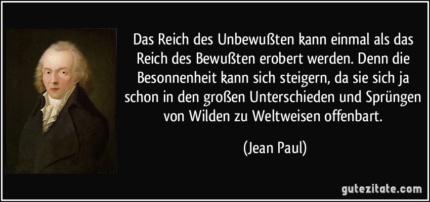 Das Reich des Unbewußten kann einmal als das Reich des Bewußten erobert werden. Denn die Besonnenheit kann sich steigern, da sie sich ja schon in den großen Unterschieden und Sprüngen von Wilden zu Weltweisen offenbart. (Jean Paul)