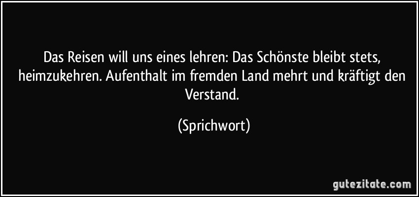 Das Reisen will uns eines lehren:/ Das Schönste bleibt stets, heimzukehren./ Aufenthalt im fremden Land/ mehrt und kräftigt den Verstand. (Sprichwort)