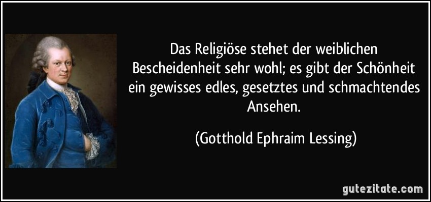 Das Religiöse stehet der weiblichen Bescheidenheit sehr wohl; es gibt der Schönheit ein gewisses edles, gesetztes und schmachtendes Ansehen. (Gotthold Ephraim Lessing) Das Religiöse stehet der weiblichen Bescheidenheit sehr wohl; es gibt der Schönheit ein gewisses edles, gesetztes und schmachtendes Ansehen. (Gotthold Ephraim Lessing)