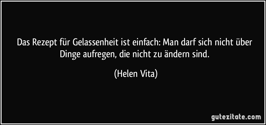 Das Rezept für Gelassenheit ist einfach: Man darf sich nicht über Dinge aufregen, die nicht zu ändern sind. (Helen Vita)