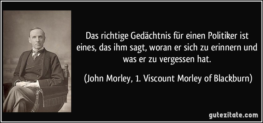 Das richtige Gedächtnis für einen Politiker ist eines, das ihm sagt, woran er sich zu erinnern und was er zu vergessen hat. (John Morley, 1. Viscount Morley of Blackburn)