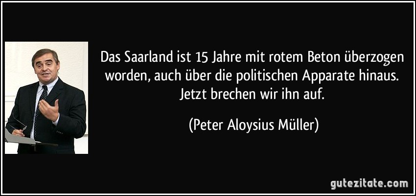 Das Saarland ist 15 Jahre mit rotem Beton überzogen worden, auch über die politischen Apparate hinaus. Jetzt brechen wir ihn auf. (Peter Aloysius Müller)