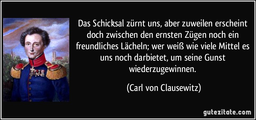 Das Schicksal zürnt uns, aber zuweilen erscheint doch zwischen den ernsten Zügen noch ein freundliches Lächeln; wer weiß wie viele Mittel es uns noch darbietet, um seine Gunst wiederzugewinnen. (Carl von Clausewitz)