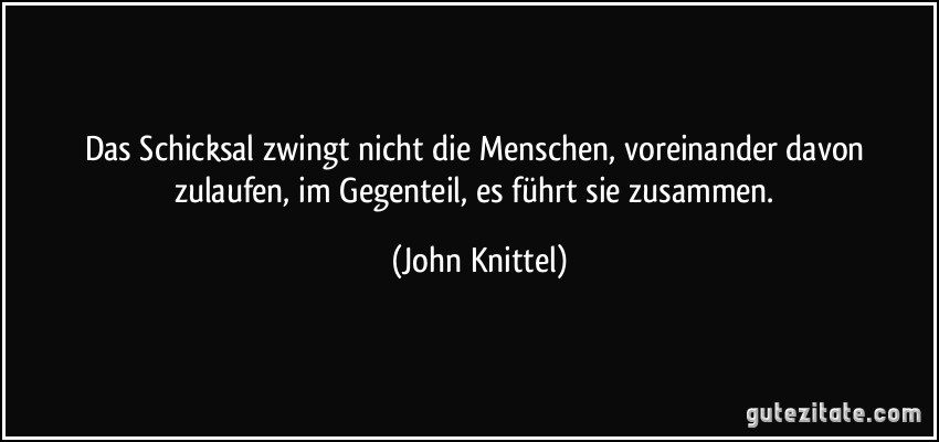 Das Schicksal zwingt nicht die Menschen, voreinander davon zulaufen, im Gegenteil, es führt sie zusammen. (John Knittel)