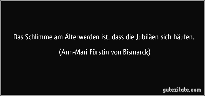 Das Schlimme am Älterwerden ist, dass die Jubiläen sich häufen. (Ann-Mari Fürstin von Bismarck)