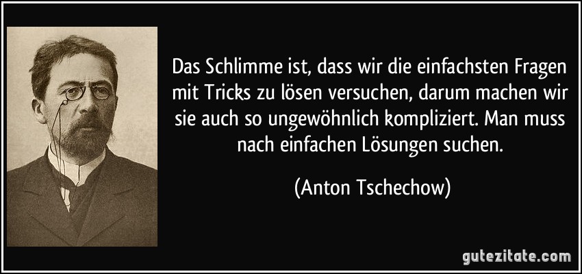 Das Schlimme ist, dass wir die einfachsten Fragen mit Tricks zu lösen versuchen, darum machen wir sie auch so ungewöhnlich kompliziert. Man muss nach einfachen Lösungen suchen. (Anton Tschechow)