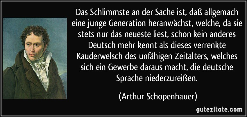 Das Schlimmste an der Sache ist, daß allgemach eine junge Generation heranwächst, welche, da sie stets nur das neueste liest, schon kein anderes Deutsch mehr kennt als dieses verrenkte Kauderwelsch des unfähigen Zeitalters, welches sich ein Gewerbe daraus macht, die deutsche Sprache niederzureißen. (Arthur Schopenhauer)