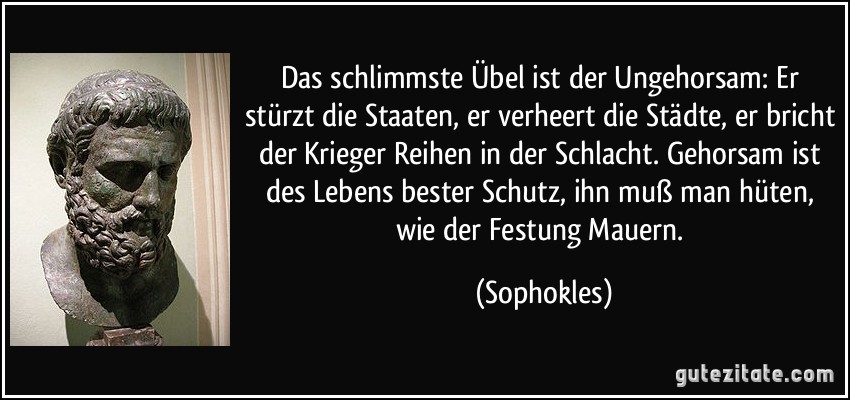 Das schlimmste Übel ist der Ungehorsam: Er stürzt die Staaten, er verheert die Städte, er bricht der Krieger Reihen in der Schlacht. Gehorsam ist des Lebens bester Schutz, ihn muß man hüten, wie der Festung Mauern. (Sophokles)