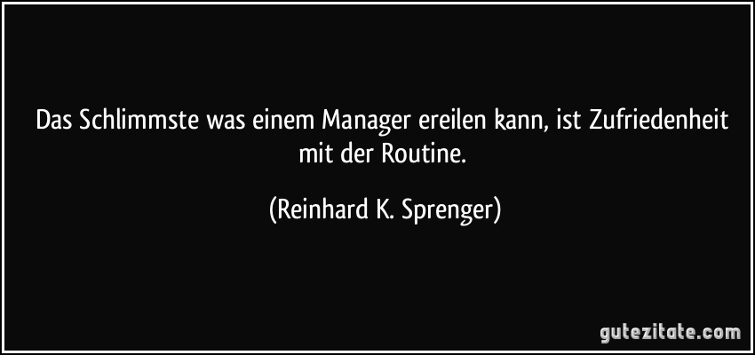 Das Schlimmste was einem Manager ereilen kann, ist Zufriedenheit mit der Routine. (Reinhard K. Sprenger)