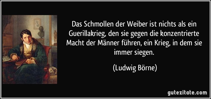 Das Schmollen der Weiber ist nichts als ein Guerillakrieg, den sie gegen die konzentrierte Macht der Männer führen, ein Krieg, in dem sie immer siegen. (Ludwig Börne)