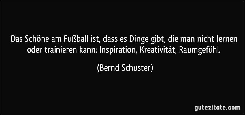 Das Schöne am Fußball ist, dass es Dinge gibt, die man nicht lernen oder trainieren kann: Inspiration, Kreativität, Raumgefühl. (Bernd Schuster)