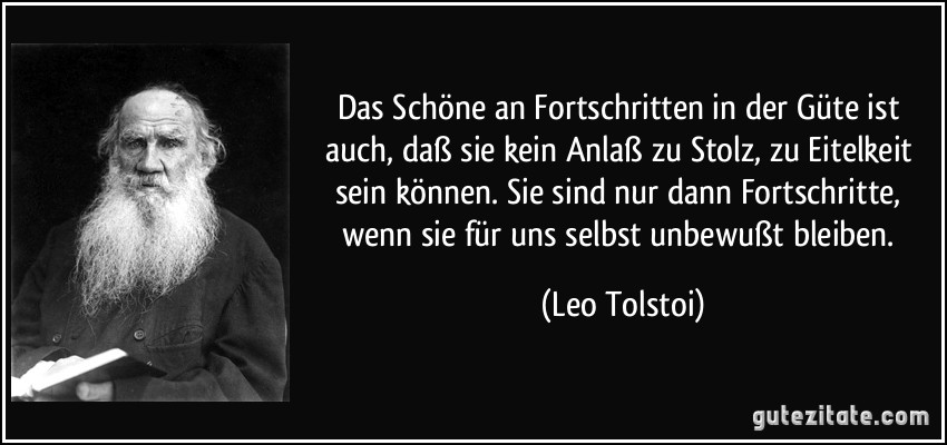 Das Schöne an Fortschritten in der Güte ist auch, daß sie kein Anlaß zu Stolz, zu Eitelkeit sein können. Sie sind nur dann Fortschritte, wenn sie für uns selbst unbewußt bleiben. (Leo Tolstoi)