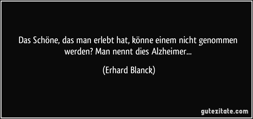 Das Schöne, das man erlebt hat, könne einem nicht genommen werden? Man nennt dies Alzheimer... (Erhard Blanck)