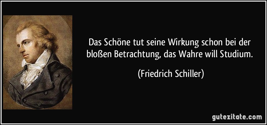 Das Schöne tut seine Wirkung schon bei der bloßen Betrachtung, das Wahre will Studium. (Friedrich Schiller)