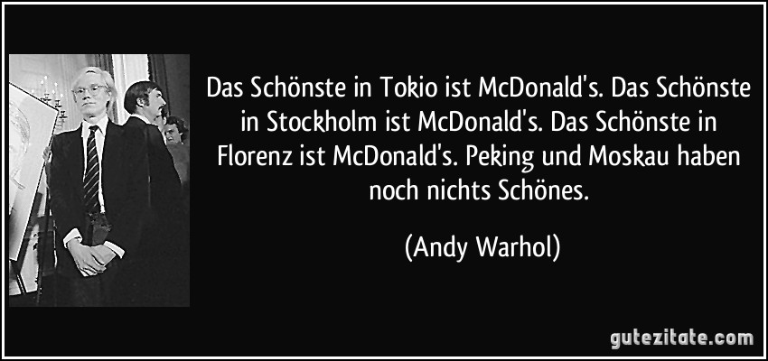 Das Schönste in Tokio ist McDonald's. Das Schönste in Stockholm ist McDonald's. Das Schönste in Florenz ist McDonald's. Peking und Moskau haben noch nichts Schönes. (Andy Warhol)