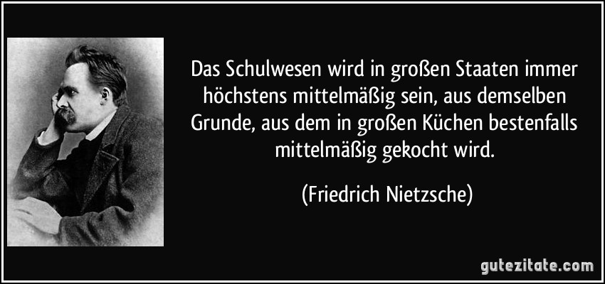 Das Schulwesen wird in großen Staaten immer höchstens mittelmäßig sein, aus demselben Grunde, aus dem in großen Küchen bestenfalls mittelmäßig gekocht wird. (Friedrich Nietzsche)