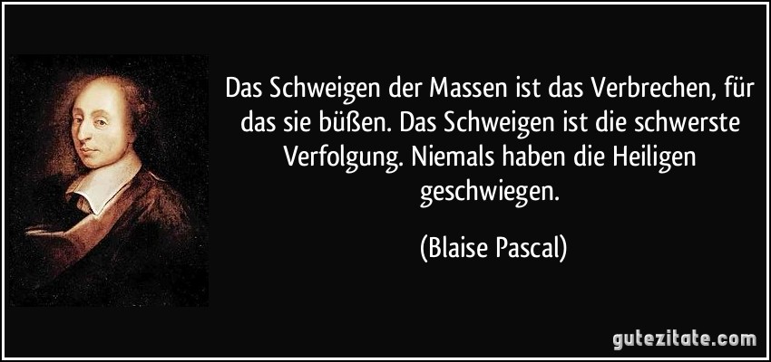 Das Schweigen der Massen ist das Verbrechen, für das sie büßen. Das Schweigen ist die schwerste Verfolgung. Niemals haben die Heiligen geschwiegen. (Blaise Pascal)